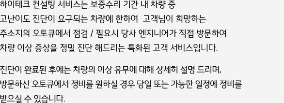 하이테크 컨설팅 서비스는 당사 전문 엔지니어가 고객님이 지정하신 오토큐에 직접 방문하여 무상으로 차량 이상 증상을 정밀 진단해드리는 특화된 고객 서비스입니다. 고객님께서는 점검 후 발행하는 진단내역서를 지참하시고, 필요시 인근 또는 지정된 오토큐에 차량을 입고하여 정비를 받으시기 바랍니다. 단, 유상수리 해당일 경우 고객 부담이 발생됩니다.